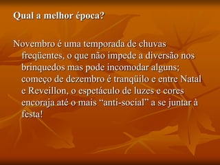 Qual a melhor época?
Novembro é uma temporada de chuvas
freqüentes, o que não impede a diversão nos
brinquedos mas pode incomodar alguns;
começo de dezembro é tranqüilo e entre Natal
e Reveillon, o espetáculo de luzes e cores
encoraja até o mais “anti-social” a se juntar à
festa!
 