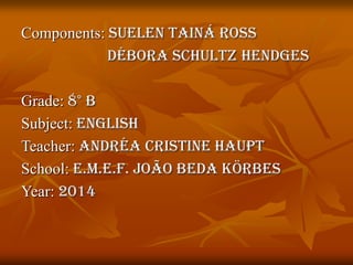 Components: Suelen Tainá Ross
Débora Schultz Hendges
Grade: 8° B
Subject: English
Teacher: Andréa Cristine Haupt
School: E.M.E.F. João Beda Körbes
Year: 2014
 