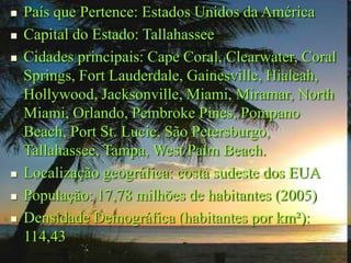 País que Pertence: Estados Unidos da América
 Capital do Estado: Tallahassee
 Cidades principais: Cape Coral, Clearwater, Coral
Springs, Fort Lauderdale, Gainesville, Hialeah,
Hollywood, Jacksonville, Miami, Miramar, North
Miami, Orlando, Pembroke Pines, Pompano
Beach, Port St. Lucie, São Petersburgo,
Tallahassee, Tampa, West Palm Beach.
 Localização geográfica: costa sudeste dos EUA
 População: 17,78 milhões de habitantes (2005)
 Densidade Demográfica (habitantes por km²):
114,43
 