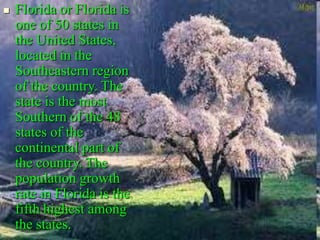  Florida or Florida is
one of 50 states in
the United States,
located in the
Southeastern region
of the country. The
state is the most
Southern of the 48
states of the
continental part of
the country. The
population growth
rate in Florida is the
fifth highest among
the states.
 