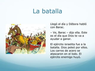 Dios pelea por su pueblo
Cuando el rey Jabín supo
que el pueblo de Dios había
venido a pelear, llamó a su
ejército. Su ejército era
grande y fuerte. Tenía 900
carros de acero. El ejército
de Dios no tenía carros,
pero Jehová estaba con
ellos.
 