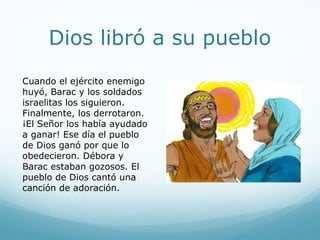 La batalla
Llegó el día y Débora habló
con Barac.
– Ve, Barac – dijo ella. Este
es el día que Dios te va a
ayudar a ganar.
El ejército israelita fue a la
batalla. Dios peleó por ellos.
Los carros de acero se
atascaron en el lodo. El
ejército enemigo huyó.
 