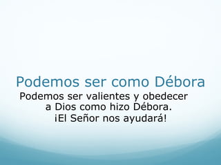 Dios libró a su pueblo
Cuando el ejército enemigo
huyó, Barac y los soldados
israelitas los siguieron.
Finalmente, los derrotaron.
¡El Señor los había ayudado
a ganar! Ese día el pueblo
de Dios ganó por que lo
obedecieron. Débora y
Barac estaban gozosos. El
pueblo de Dios cantó una
canción de adoración.
 