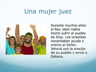 Una mujer juez
Durante muchos años
el Rey Jabín había
hecho sufrir al pueblo
de Dios. Los israelitas
necesitaban ayuda y
oraron al Señor.
Jehová oyó la oración
de su pueblo y envío a
Débora.
 