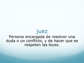 juez
Persona encargada de resolver una
duda o un conflicto, y de hacer que se
respeten las leyes.
 