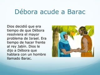 Débora acude a Barac
Dios decidió que era
tiempo de que Débora
resolviera el mayor
problema de Israel. Era
tiempo de hacer frente
al rey Jabín. Dios le
dijo a Débora que
hablara con un hombre
llamado Barac.
 