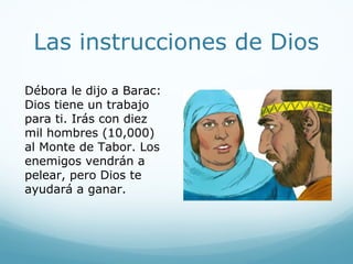 Las instrucciones de Dios
Débora le dijo a Barac:
Dios tiene un trabajo
para ti. Irás con diez
mil hombres (10,000)
al Monte de Tabor. Los
enemigos vendrán a
pelear, pero Dios te
ayudará a ganar.
 