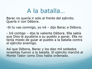 A la batalla…
Barac no quería ir solo al frente del ejército.
Quería ir con Débora.
-Si tu vas conmigo, yo iré – dijo Barac a Débora.
- Iré contigo – dijo la valiente Débora. Ella sabía
que Dios le ayudaría a su pueblo a ganar. Ella no
tenía miedo de guiar al pueblo a la batalla contra
el ejército enemigo.
Así que Débora, Barac y los diez mil soldados
israelitas fueron a la batalla. El ejército marchó al
Monte Tabor como Dios había ordenado.
 