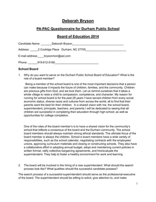 1
Deborah Bryson
PA-PAC Questionnaire for Durham Public School
Board of Education 2014
Candidate Name: _______Deborah Bryson_________________________________
Address: _____2 Coolidge Place Durham, NC 27705__________________________
E-mail address:____brysonmon@aol.com
Phone: ______919-612-5166____________________________
School Board
1. Why do you want to serve on the Durham Public School Board of Education? What is the
role of a board member?
Being a member of the school board is one of the most important decisions that a person
can make because it impacts the future of children, families, and the community. Children
are precious gifts from God, and we love them. Let us remind ourselves that it takes a
whole village to raise a child to compassion, competence, and character. My reason for
running for school board is for the past 28 years I have served children from every social
economic status, diverse races and cultures from across the world; all to find that their
parents want the best for their children. In a shared vision with me, the school board,
superintendent, principals, teachers, and parents I will be dedicated to seeing that all
children are successful in completing their education through high school; as well as
opportunities for college completion.
One of the roles of the board member’s is to have a shared vision for the community’s
school that reflects a consensus of the board and the Durham community. The school
board members should always maintain strong ethical standards. The ultimate focus of the
board member is always the children. School e board members have a wide variety of
responsibilities, such as the school calendar, negotiating contracts with the employees’
unions, approving curriculum materials and closing or constructing schools. They also have
a collaborative effort in adopting annual budget, adopt and maintaining current policies in
written format, ratify collective bargaining agreements, and hire/evaluate the
superintendent. They help to foster a healthy environment for work and learning.
2. The board will be involved in the hiring of a new superintendent. What should the search
process look like? What qualities should the successful candidate possess?
The search process of a successful superintendent should serve as the professional executive
of the board. The superintendent should be willing to solicit, give attention to, and make
 