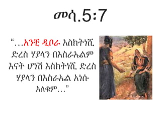 መሳ.5፡7
“…አንቺ ዲቦራ እስክትነሺ
ድረስ ሃያላን በእስራኤልም
እናት ሆነሽ እስክትነሺ ድረስ
ሃያላን በእስራኤል አነሱ
አለቁም…”
 