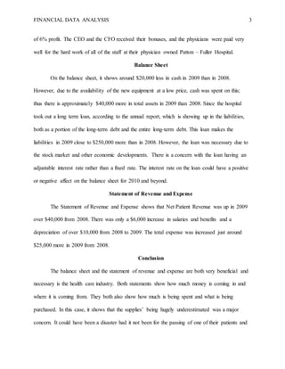 FINANCIAL DATA ANALYSIS 3
of 6% profit. The CEO and the CFO received their bonuses, and the physicians were paid very
well for the hard work of all of the staff at their physician owned Patton – Fuller Hospital.
Balance Sheet
On the balance sheet, it shows around $20,000 less in cash in 2009 than in 2008.
However, due to the availability of the new equipment at a low price, cash was spent on this;
thus there is approximately $40,000 more in total assets in 2009 than 2008. Since the hospital
took out a long term loan, according to the annual report, which is showing up in the liabilities,
both as a portion of the long-term debt and the entire long-term debt. This loan makes the
liabilities in 2009 close to $250,000 more than in 2008. However, the loan was necessary due to
the stock market and other economic developments. There is a concern with the loan having an
adjustable interest rate rather than a fixed rate. The interest rate on the loan could have a positive
or negative affect on the balance sheet for 2010 and beyond.
Statement of Revenue and Expense
The Statement of Revenue and Expense shows that Net Patient Revenue was up in 2009
over $40,000 from 2008. There was only a $6,000 increase in salaries and benefits and a
depreciation of over $10,000 from 2008 to 2009. The total expense was increased just around
$25,000 more in 2009 from 2008.
Conclusion
The balance sheet and the statement of revenue and expense are both very beneficial and
necessary is the health care industry. Both statements show how much money is coming in and
where it is coming from. They both also show how much is being spent and what is being
purchased. In this case, it shows that the supplies’ being hugely underestimated was a major
concern. It could have been a disaster had it not been for the passing of one of their patients and
 