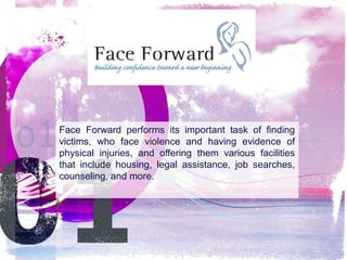 Face Forward performs its important task of finding
victims, who face violence and having evidence of
physical injuries, and offering them various facilities
that include housing, legal assistance, job searches,
counseling, and more.

 