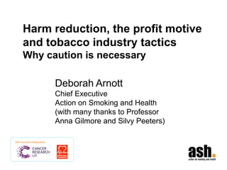 Harm reduction, the profit motive
and tobacco industry tactics
Why caution is necessary
Deborah Arnott
Chief Executive
Action on Smoking and Health
(with many thanks to Professor
Anna Gilmore and Silvy Peeters)

 
