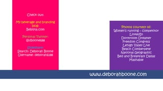 Check out:
My beverage and branding
blog:
Bebista.com
Personal Twitter:
@dboone688
Slideshare:
Search: Deborah Boone
Username: deborah6188
www.deborahboone.com
Photos courtesy of:
Women’s running – competitor
LinkedIn
Dormroom Dreamer
Freedom Congress
Lehigh Valley Live
Beach Comberpete
National Geographic
Bed and Breakfast Dallas
Mashable
 