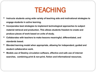 TEACHING
• Instructs students using wide variety of teaching aids and motivational strategies to
engage students in active learning.
• Incorporates best strategies to implement technological approaches to subject
material retrieval and production. This allows students freedom to create and
produce pieces of work based on units of study.
• Collaborates with teachers to make lessons meaningful, differentiated, and
standards based.
• Blended learning model when appropriate, allowing for independent, guided and
student collaborative work.
• Models use of Destiny circulation software, effective and safe use of internet
searches, combining print & non-print, fiction and informational resources.
 