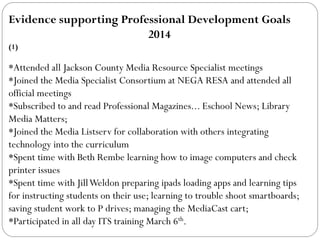 Evidence supporting Professional Development Goals
2014
(1)
*Attended all Jackson County Media Resource Specialist meetings
*Joined the Media Specialist Consortium at NEGA RESA and attended all
official meetings
*Subscribed to and read Professional Magazines... Eschool News; Library
Media Matters;
*Joined the Media Listserv for collaboration with others integrating
technology into the curriculum
*Spent time with Beth Rembe learning how to image computers and check
printer issues
*Spent time with JillWeldon preparing ipads loading apps and learning tips
for instructing students on their use; learning to trouble shoot smartboards;
saving student work to P drives; managing the MediaCast cart;
*Participated in all day ITS training March 6th.
 