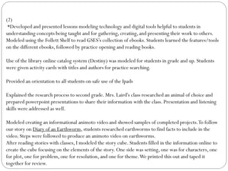 (2)
*Developed and presented lessons modeling technology and digital tools helpful to students in
understanding concepts being taught and for gathering, creating, and presenting their work to others.
Modeled using the Follett Shelf to read GSES’s collection of ebooks. Students learned the features/tools
on the different ebooks, followed by practice opening and reading books.
Use of the library online catalog system (Destiny) was modeled for students in grade and up. Students
were given activity cards with titles and authors for practice searching.
Provided an orientation to all students on safe use of the Ipads
Explained the research process to second grade. Mrs. Laird's class researched an animal of choice and
prepared powerpoint presentations to share their information with the class. Presentation and listening
skills were addressed as well.
Modeled creating an informational animoto video and showed samples of completed projects.To follow
our story on Diary of an Earthworm, students researched earthworms to find facts to include in the
video. Steps were followed to produce an animoto video on earthworms.
After reading stories with classes, I modeled the story cube. Students filled in the information online to
create the cube focusing on the elements of the story. One side was setting, one was for characters, one
for plot, one for problem, one for resolution, and one for theme.We printed this out and taped it
together for review.
 