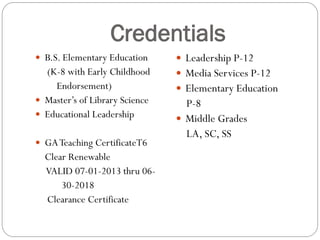 Credentials
 B.S. Elementary Education
(K-8 with Early Childhood
Endorsement)
 Master’s of Library Science
 Educational Leadership
 GATeaching CertificateT6
Clear Renewable
VALID 07-01-2013 thru 06-
30-2018
Clearance Certificate
 Leadership P-12
 Media Services P-12
 Elementary Education
P-8
 Middle Grades
LA, SC, SS
 