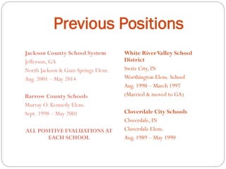 Previous Positions
Jackson County School System
Jefferson, GA
North Jackson & Gum Springs Elem.
Aug. 2001 – May 2014
Barrow County Schools
Murray O. Kennedy Elem.
Sept. 1998 – May 2001
ALL POSITIVE EVALUATIONS AT
EACH SCHOOL
White RiverValley School
District
Switz City, IN
Worthington Elem. School
Aug. 1990 – March 1997
(Married & moved to GA)
Cloverdale City Schools
Cloverdale, IN
Cloverdale Elem.
Aug. 1989 – May 1990
 