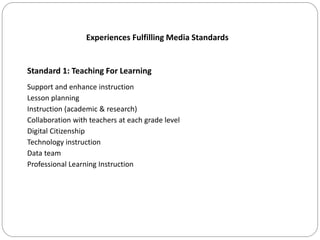 Experiences Fulfilling Media Standards
Standard 1: Teaching For Learning
Support and enhance instruction
Lesson planning
Instruction (academic & research)
Collaboration with teachers at each grade level
Digital Citizenship
Technology instruction
Data team
Professional Learning Instruction
 