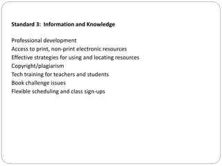 Standard 3: Information and Knowledge
Professional development
Access to print, non-print electronic resources
Effective strategies for using and locating resources
Copyright/plagiarism
Tech training for teachers and students
Book challenge issues
Flexible scheduling and class sign-ups
 