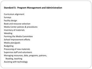 Standard 5: Program Management and Administration
Curriculum alignment
Surveys
Facility design
Book and resource selection
Media Center policies & procedures
Inventory of materials
Weeding
Forming the Media Committee
School Improvement efforts
Media plan/goals
Budgeting
Processing of new materials
Supervise staff and volunteers
Managing resources, data, programs, patrons,
Reading, teaching
Assisting with technology
 