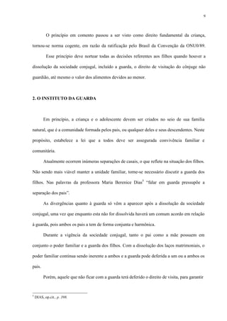 9
O princípio em comento passou a ser visto como direito fundamental da criança,
tornou-se norma cogente, em razão da ratificação pelo Brasil da Convenção da ONU0/89.
Esse princípio deve nortear todas as decisões referentes aos filhos quando houver a
dissolução da sociedade conjugal, incluído a guarda, o direito de visitação do cônjuge não
guardião, até mesmo o valor dos alimentos devidos ao menor.
2. O INSTITUTO DA GUARDA
Em princípio, a criança e o adolescente devem ser criados no seio de sua família
natural, que é a comunidade formada pelos pais, ou qualquer deles e seus descendentes. Neste
propósito, estabelece a lei que a todos deve ser assegurada convivência familiar e
comunitária.
Atualmente ocorrem inúmeras separações de casais, o que reflete na situação dos filhos.
Não sendo mais viável manter a unidade familiar, torne-se necessário discutir a guarda dos
filhos. Nas palavras da professora Maria Berenice Dias5
“falar em guarda pressupõe a
separação dos pais”.
As divergências quanto à guarda só vêm a aparecer após a dissolução da sociedade
conjugal, uma vez que enquanto esta não for dissolvida haverá um comum acordo em relação
à guarda, pois ambos os pais a tem de forma conjunta e harmônica.
Durante a vigência da sociedade conjugal, tanto o pai como a mãe possuem em
conjunto o poder familiar e a guarda dos filhos. Com a dissolução dos laços matrimoniais, o
poder familiar continua sendo inerente a ambos e a guarda pode deferida a um ou a ambos os
pais.
Porém, aquele que não ficar com a guarda terá deferido o direito de visita, para garantir
5
DIAS, op.cit., p. 398.
 