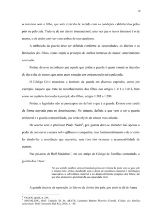 10
o convívio com o filho, que será exercido de acordo com as condições estabelecidas pelos
pais ou pelo juiz. Trata-se de um direito irrenunciável, uma vez que o maior interesse é o de
menor, o de poder conviver com ambos de seus genitores.
A atribuição da guarda deve ser deferida conforme as necessidades, os direitos e as
limitações dos filhos, como impõe o princípio do melhor interesse do menor, anteriormente
analisado.
Porém, deve-se reconhecer que aquele que detém a guarda é quem tomará as decisões
do dia-a-dia do menor, que antes eram tomadas em conjunto pelo pai e pela mãe.
O Código Civil menciona o instituto da guarda em diversos capítulos, como por
exemplo, naquele que trata do reconhecimento dos filhos nos artigos 1.111 e 1.612, bem
como no capítulo destinado à proteção dos filhos, artigos 1.583 a 1.590.
Porém, o legislador não se preocupou em definir o que é a guarda. Deixou essa tarefa
de forma acertada para os doutrinadores. No entanto, definiu a que vem a ser a guarda
unilateral e a guarda compartilhada, que serão objeto de estudo mais adiante.
De acordo com o professor Paulo Nader6
, por guarda deve-se entender não apenas o
poder de conservar o menor sob vigilância e companhia, mas fundamentalmente o de orientá-
lo, dando-lhe a assistência que necessita, sem com isto exonerar a responsabilidade de
outrem.
Nas palavras de Rolf Madaleno7
, em seu artigo do Código de Famílias comentado, a
guarda dos filhos:
No seu sentido jurídico está representada pela convivência da prole com os pais sob
o mesmo teto, ambos atendendo com o dever de assistência material e psicológica
necessários à subsistência material e ao desenvolvimento psíquico dos filhos, até
que eles alcancem a plenitude da sua capacidade civil.
A guarda decorre da separação de fato ou de direito dos pais, que pode se dá de forma
6
NADER, op.cit., p. 244.
7
MADALENO, Rolf. Capítulo XI. In: ALVES, Leonardo Barreto Moreira (Coord). Código das famílias
comentado. Belo Horizonte: Del Rey, 2010, p. 190.
 