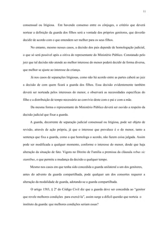 11
consensual ou litigiosa. Em havendo consenso entre os cônjuges, o critério que deverá
nortear a definição da guarda dos filhos será a vontade dos próprios genitores, que deverão
decidir de acordo com o que entendem ser melhor para os seus filhos.
No entanto, mesmo nesses casos, a decisão dos pais depende de homologação judicial,
o que só será possível após a oitiva do representante do Ministério Público. Constatado pelo
juiz que tal decisão não atende ao melhor interesse do menor poderá decidir de forma diversa,
que melhor se ajuste ao interesse da criança.
Já nos casos de separações litigiosas, como não há acordo entre as partes caberá ao juiz
a decisão de com quem ficará a guarda dos filhos. Essa decisão evidentemente também
deverá ser norteada pelos interesses do menor, e observará as necessidades específicas do
filho e a distribuição de tempo necessário ao convívio deste com o pai e com a mãe.
Da mesma forma o representante do Ministério Público deverá ser ouvido a respeito da
decisão judicial que fixar a guarda.
A guarda, decorrente de separação judicial consensual ou litigiosa, pode ser objeto de
revisão, através de ação própria, já que o interesse que prevalece é o do menor, tanto a
sentença que fixa a guarda, como a que homologa o acordo, não fazem coisa julgada. Assim
pode ser modificada a qualquer momento, conforme o interesse do menor, desde que haja
alteração da situação de fato. Vigora no Direito de Família a premissa da cláusula rebus sic
stantibus, o que permite a mudança da decisão a qualquer tempo.
Mesmo nos casos em que tenha sido concedida a guarda unilateral a um dos genitores,
antes do advento da guarda compartilhada, pode qualquer um dos consortes requerer a
alteração da modalidade de guarda, adotando-se a guarda compartilhada.
O artigo 1583, § 2º do Código Civil diz que a guarda deve ser concedida ao “genitor
que revele melhores condições para exercê-la”, assim surge a difícil questão que norteia o
instituto da guarda: que melhores condições seriam essas?
 