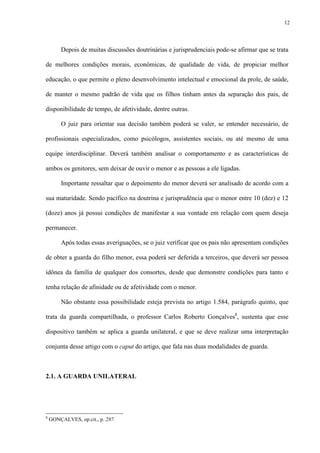 12
Depois de muitas discussões doutrinárias e jurisprudenciais pode-se afirmar que se trata
de melhores condições morais, econômicas, de qualidade de vida, de propiciar melhor
educação, o que permite o pleno desenvolvimento intelectual e emocional da prole, de saúde,
de manter o mesmo padrão de vida que os filhos tinham antes da separação dos pais, de
disponibilidade de tempo, de afetividade, dentre outras.
O juiz para orientar sua decisão também poderá se valer, se entender necessário, de
profissionais especializados, como psicólogos, assistentes sociais, ou até mesmo de uma
equipe interdisciplinar. Deverá também analisar o comportamento e as características de
ambos os genitores, sem deixar de ouvir o menor e as pessoas a ele ligadas.
Importante ressaltar que o depoimento do menor deverá ser analisado de acordo com a
sua maturidade. Sendo pacífico na doutrina e jurisprudência que o menor entre 10 (dez) e 12
(doze) anos já possui condições de manifestar a sua vontade em relação com quem deseja
permanecer.
Após todas essas averiguações, se o juiz verificar que os pais não apresentam condições
de obter a guarda do filho menor, essa poderá ser deferida a terceiros, que deverá ser pessoa
idônea da família de qualquer dos consortes, desde que demonstre condições para tanto e
tenha relação de afinidade ou de afetividade com o menor.
Não obstante essa possibilidade esteja prevista no artigo 1.584, parágrafo quinto, que
trata da guarda compartilhada, o professor Carlos Roberto Gonçalves8
, sustenta que esse
dispositivo também se aplica a guarda unilateral, e que se deve realizar uma interpretação
conjunta desse artigo com o caput do artigo, que fala nas duas modalidades de guarda.
2.1. A GUARDA UNILATERAL
8
GONÇALVES, op.cit., p. 287.
 