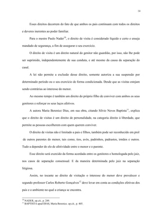 14
Esses direitos decorrem do fato de que ambos os pais continuam com todos os direitos
e deveres inerentes ao poder familiar.
Para o mestre Paulo Nader10
, o direito de visita é considerado líquido e certo e enseja
mandado de segurança, a fim de assegurar o seu exercício.
O direito de visita é um direito natural do genitor não guardião, por isso, não lhe pode
ser suprimido, independentemente de sua conduta, e até mesmo da causa da separação do
casal.
A lei não permite a exclusão desse direito, somente autoriza a sua suspensão por
determinado período ou o seu exercício de forma condicionada. Desde que as visitas estejam
sendo contrárias ao interesse do menor.
Ao mesmo tempo é também um direito do próprio filho de conviver com ambos os seus
genitores e reforçar os seus laços afetivos.
A autora Maria Berenice Dias, em sua obra, citando Sílvio Neves Baptista11
, explica
que o direito de visitas é um direito de personalidade, na categoria direito à liberdade, que
permite as pessoas escolherem com quem querem conviver.
O direito de visitas não é limitado a pais e filhos, também pode ser reconhecido em prol
de outros parentes do menor, tais como, tios, avós, padrinhos, padrastos, irmãos e outros.
Tudo a depender do elo de afetividade entre o menor e o parente.
Esse direito será exercido da forma acordada entre os genitores e homologada pelo juiz,
nos casos de separação consensual. E da maneira determinada pelo juiz na separação
litigiosa.
Assim, no tocante ao direito de visitação o interesse do menor deve prevalecer e
segundo professor Carlos Roberto Gonçalves12
deve levar em conta as condições efetivas dos
pais e o ambiente no qual a criança se encontra.
10
NADER, op.cit., p. 249.
11
BAPTISTA apud DIAS, Maria Berenice. op.cit., p. 405.
 
