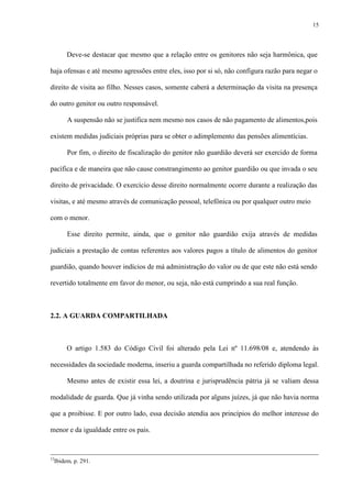 15
Deve-se destacar que mesmo que a relação entre os genitores não seja harmônica, que
haja ofensas e até mesmo agressões entre eles, isso por si só, não configura razão para negar o
direito de visita ao filho. Nesses casos, somente caberá a determinação da visita na presença
do outro genitor ou outro responsável.
A suspensão não se justifica nem mesmo nos casos de não pagamento de alimentos,pois
existem medidas judiciais próprias para se obter o adimplemento das pensões alimentícias.
Por fim, o direito de fiscalização do genitor não guardião deverá ser exercido de forma
pacífica e de maneira que não cause constrangimento ao genitor guardião ou que invada o seu
direito de privacidade. O exercício desse direito normalmente ocorre durante a realização das
visitas, e até mesmo através de comunicação pessoal, telefônica ou por qualquer outro meio
com o menor.
Esse direito permite, ainda, que o genitor não guardião exija através de medidas
judiciais a prestação de contas referentes aos valores pagos a título de alimentos do genitor
guardião, quando houver indícios de má administração do valor ou de que este não está sendo
revertido totalmente em favor do menor, ou seja, não está cumprindo a sua real função.
2.2. A GUARDA COMPARTILHADA
O artigo 1.583 do Código Civil foi alterado pela Lei nº 11.698/08 e, atendendo às
necessidades da sociedade moderna, inseriu a guarda compartilhada no referido diploma legal.
Mesmo antes de existir essa lei, a doutrina e jurisprudência pátria já se valiam dessa
modalidade de guarda. Que já vinha sendo utilizada por alguns juízes, já que não havia norma
que a proibisse. E por outro lado, essa decisão atendia aos princípios do melhor interesse do
menor e da igualdade entre os pais.
12
Ibidem, p. 291.
 