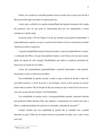 16
Porém, ela só podia ser concedida quando existisse acordo entre os pais, pois devido à
falta de previsão legal, não podia ser imposta pelo juiz.
Assim, após a referida Lei a guarda compartilhada não depende unicamente da vontade
dos genitores, uma vez que pode ser determinada pelo juiz em cumprimento a norma
constante no referido artigo.
O mesmo artigo 1.583 do Código Civil diz que entende-se por guarda compartilhada a
responsabilização conjunta, ou seja, é o exercício dos direitos e deveres concernentes ao poder
familiar por ambos os genitores.
A guarda compartilhada surgiu do desejo de ambos os pais de compartilharem a criação
e a educação dos filhos, e de que estes pudessem manter a convivência com seus pais mesmo
depois da ruptura da vida conjugal. Possibilitando que ambos os genitores participem de
forma ativa na criação de seus filhos.
Assim, são compartilhadas responsabilidades e decisões relacionadas à vida material,
educacional, social e ao bem-estar dos filhos.
Essa modalidade de guarda concede a ambos os pais o direito de decidir o futuro de
seus filhos menores e o dever de prover a sua formação. Assim os dois exercem ao mesmo
tempo todas as tarefas. Não há fixação de dias da semana em que o menor ficará com um ou
com outro, já que não há restrições e sim liberalidades.
Essa modalidade de guarda revela a corresponsabilidade parental, expressão utilizada
pela professora Maria Berenice Dias, que significa o estreitamento do vínculo entre pais e
filhos e a ampla participação dos genitores na formação e educação de sua prole.13
Cumpre ressaltar que essa modalidade de guarda não se confunde com a guarda
alternada, na qual o filho fica de forma exclusiva um período de tempo com a mãe e outro
com o pai.
13
DIAS, op.cit., p. 401.
 