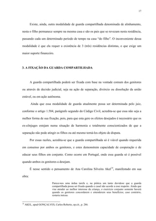 17
Existe, ainda, outra modalidade de guarda compartilhada denominada de alinhamento,
nesta o filho permanece sempre na mesma casa e são os pais que se revezam nesta residência,
passando cada um determinado período de tempo na casa “do filho”. O inconveniente dessa
modalidade é que ela requer a existência de 3 (três) residências distintas, o que exige um
maior suporte financeiro.
3. A FIXAÇÃO DA GUARDA COMPARTILHADA
A guarda compartilhada poderá ser fixada com base na vontade comum dos genitores
ou através de decisão judicial, seja na ação de separação, divórcio ou dissolução da união
estável, ou em ação autônoma.
Ainda que essa modalidade de guarda atualmente possa ser determinada pelo juiz,
conforme o artigo 1.584, parágrafo segundo do Código Civil, acredita-se que essa não seja a
melhor forma de sua fixação, pois, para que esta gere os efeitos desejados é necessário que os
ex-cônjuges estejam numa situação de harmonia e totalmente conscientizados de que a
separação não pode atingir os filhos ou até mesmo torná-los objeto de disputa.
Por essas razões, acredita-se que a guarda compartilhada só é viável quando requerida
em consenso por ambos os genitores, e estes demonstrem capacidade de cooperação e de
educar seus filhos em conjunto. Como ocorre em Portugal, onde essa guarda só é possível
quando ambos os genitores a desejam.
É nesse sentido o pensamento de Ana Carolina Silveira Akel14
, manifestado em sua
obra:
Parece-nos uma árdua tarefa e, na prática um tanto duvidoso que a guarda
compartilhada possa ser fixada quando o casal não acorde a esse respeito. Ainda que
vise atender ao melhor interesse da criança, o exercício conjunto somente haverá
quando os genitores concordarem e entenderem seus benefícios; caso contrário,
restaria inócuo.
14
AKEL, apud GONÇALVES, Carlos Roberto, op.cit., p. 286.
 