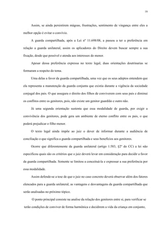 18
Assim, se ainda persistirem mágoas, frustrações, sentimento de vingança entre eles a
melhor opção é evitar o convívio.
A guarda compartilhada, após a Lei nº 11.698/08, a passou a ter a preferência em
relação a guarda unilateral, assim os aplicadores do Direito devem buscar sempre a sua
fixação, desde que possível e atenda aos interesses do menor.
Apesar dessa preferência expressa no texto legal, duas orientações doutrinarias se
formaram a respeito do tema.
Uma delas a favor da guarda compartilhada, uma vez que os seus adeptos entendem que
ela representa a manutenção da guarda conjunta que existia durante a vigência da sociedade
conjugal dos pais. O que assegura o direito dos filhos de conviverem com seus pais e diminui
os conflitos entre os genitores, pois, não existe um genitor guardião e outro não.
Já uma segunda orientação sustenta que essa modalidade de guarda, por exigir a
convivência dos genitores, pode gera um ambiente de eterno conflito entre os pais, o que
poderá prejudicar o filho menor.
O texto legal ainda impõe ao juiz o dever de informar durante a audiência de
conciliação o que significa a guarda compartilhada e seus benefícios aos genitores.
Ocorre que diferentemente da guarda unilateral (artigo 1.583, §2º do CC) a lei não
especificou quais são os critérios que o juiz deverá levar em consideração para decidir a favor
da guarda compartilhada. Somente se limitou a conceituá-la e expressar a sua preferência por
essa modalidade.
Assim defende-se a tese de que o juiz no caso concreto deverá observar além dos fatores
elencados para a guarda unilateral, as vantagens e desvantagens da guarda compartilhada que
serão analisadas no próximo tópico.
O ponto principal consiste na analise da relação dos genitores entre si, para verificar se
terão condições de conviver de forma harmônica e decidirem a vida da criança em conjunto,
 