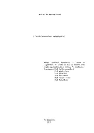 DEBORAH CARLOS NIGRI
A Guarda Compartilhada no Código Civil.
Artigo Científico apresentado à Escola da
Magistratura do Estado do Rio de Janeiro como
exigência para obtenção do título de Pós-Graduação.
Orientadores: Prof. Guilherme sandoval
Prof. Mônica Areal
Prof. Kátia Silva
Prof. Néli Fetzner
Prof. Nelson Tavares
Prof. Rafael Iorio
Rio de Janeiro
2011
 