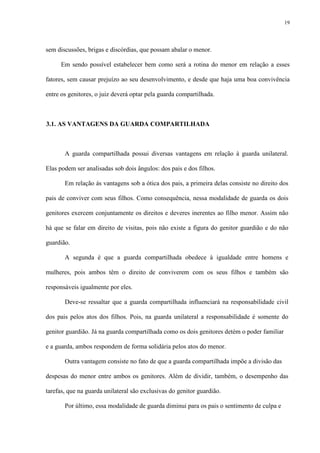 19
sem discussões, brigas e discórdias, que possam abalar o menor.
Em sendo possível estabelecer bem como será a rotina do menor em relação a esses
fatores, sem causar prejuízo ao seu desenvolvimento, e desde que haja uma boa convivência
entre os genitores, o juiz deverá optar pela guarda compartilhada.
3.1. AS VANTAGENS DA GUARDA COMPARTILHADA
A guarda compartilhada possui diversas vantagens em relação à guarda unilateral.
Elas podem ser analisadas sob dois ângulos: dos pais e dos filhos.
Em relação às vantagens sob a ótica dos pais, a primeira delas consiste no direito dos
pais de conviver com seus filhos. Como consequência, nessa modalidade de guarda os dois
genitores exercem conjuntamente os direitos e deveres inerentes ao filho menor. Assim não
há que se falar em direito de visitas, pois não existe a figura do genitor guardião e do não
guardião.
A segunda é que a guarda compartilhada obedece à igualdade entre homens e
mulheres, pois ambos têm o direito de conviverem com os seus filhos e também são
responsáveis igualmente por eles.
Deve-se ressaltar que a guarda compartilhada influenciará na responsabilidade civil
dos pais pelos atos dos filhos. Pois, na guarda unilateral a responsabilidade é somente do
genitor guardião. Já na guarda compartilhada como os dois genitores detém o poder familiar
e a guarda, ambos respondem de forma solidária pelos atos do menor.
Outra vantagem consiste no fato de que a guarda compartilhada impõe a divisão das
despesas do menor entre ambos os genitores. Além de dividir, também, o desempenho das
tarefas, que na guarda unilateral são exclusivas do genitor guardião.
Por último, essa modalidade de guarda diminui para os pais o sentimento de culpa e
 