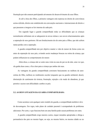 20
frustração por não estarem participando ativamente do desenvolvimento de seus filhos.
Já sob a ótica dos filhos, a primeira vantagem está expressa no direito de convivência
acima referido, direito este estabelecido em convenções nacionais e internacionais de direito e
que passaram a integrar as leis internas de cada país.
Em segundo lugar a guarda compartilhada reduz as dificuldades que as crianças
normalmente enfrentam em se adequarem às novas rotinas e aos novos relacionamentos após
a separação de seus genitores. Há um fortalecimento do elo entre pais e filhos, que não sofrem
tantas perdas com a separação.
A guarda compartilhada tem por objetivo manter a vida do menor da forma como era
antes da separação de seus pais, evitando assim mudanças bruscas na rotina da criança, que
podem influenciar no comportamento do menor.
Além disso, a criança não se sente uma visita na casa do pai ou da mãe, uma vez que,
ela ganha duas casas, e fica claro para a criança que ambas são suas.
As vantagens da guarda compartilhada consistem basicamente na melhora da auto-
estima do filho, melhora no rendimento escolar (enquanto que na guarda unilateral, decai),
diminuição do sentimento de tristeza, frustração, rejeição e do medo de abandono, já que
permite o acesso sem dificuldade a ambos os pais.
3.2. AS DESVANTAGENS DA GUARDA COMPARTILHADA
Como acontece com qualquer outro modelo de guarda, a compartilhada também é alvo
de desvantagens. Em regra, todo plano de cuidado parental é acompanhado de problemas
adicionais. Por certo, o que funciona bem em uma família pode causar problemas em outra.
A guarda compartilhada exige maiores custos, requer moradias apropriadas e obriga a
permanência dos pais no mesmo lugar, ou seja, no mesmo bairro, na mesma cidade ou no
 