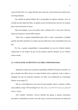 21
mesmo Estado onde vive o grupo familiar, para evitar que o menor tenha que se deslocar por
uma longa distância.
Esse modelo de guarda também não é recomendado em algumas situações, como no
exemplo da tenra idade dos filhos, ou quando os pais não demonstram interesse em cooperar
para o desenvolvimento do menor.
Outra desvantagem é que essa guarda exige o diálogo entre o casal, pois, terão que
decidir em conjunto a vida dos filhos menores.
Além disso, a guarda compartilhada pode iludir o menor, mascarando a realidade,
gerando uma falsa expectativa na criança, de que poderá haver uma reconciliação entre seus
pais.
Por fim, a guarda compartilhada é desaconselhada em caso de violência familiar
comprovada ou com indícios de que um dos genitores praticou qualquer ato de violência
contra o menor.
3.3. A FIXAÇÃO DE ALIMENTOS NA GUARDA COMPARTILHADA
Importante ressaltar que na guarda compartilhada também há fixação de alimentos. Já
que as despesas dos filhos devem ser sempre divididas entre os genitores. Como é cediço, a
obrigação dos pais de prestarem alimentos aos filhos está estabelecida na Constituição
Federal, no seu artigo 227.
Não só a Carta Magna traz como dever dos pais guardar, educar e sustentar os filhos,
como também o artigo 1703 do Código Civil. Além disso, a Lei 6515/77 traz no seu artigo 20
idêntica redação.
Pelo vocábulo “alimentos”, deve-se entender não apenas os gêneros alimentícios
necessários à subsistência do menor, mas tudo o que se mostrar relevante para um mínimo de
 
