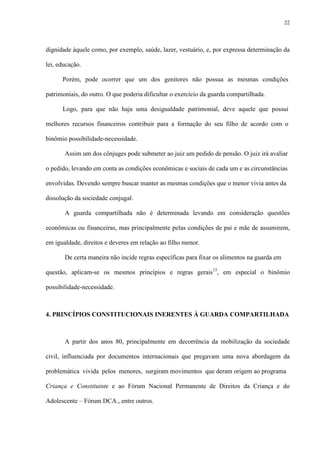 22
dignidade àquele como, por exemplo, saúde, lazer, vestuário, e, por expressa determinação da
lei, educação.
Porém, pode ocorrer que um dos genitores não possua as mesmas condições
patrimoniais, do outro. O que poderia dificultar o exercício da guarda compartilhada.
Logo, para que não haja uma desigualdade patrimonial, deve aquele que possui
melhores recursos financeiros contribuir para a formação do seu filho de acordo com o
binômio possibilidade-necessidade.
Assim um dos cônjuges pode submeter ao juiz um pedido de pensão. O juiz irá avaliar
o pedido, levando em conta as condições econômicas e sociais de cada um e as circunstâncias
envolvidas. Devendo sempre buscar manter as mesmas condições que o menor vivia antes da
dissolução da sociedade conjugal.
A guarda compartilhada não é determinada levando em consideração questões
econômicas ou financeiras, mas principalmente pelas condições de pai e mãe de assumirem,
em igualdade, direitos e deveres em relação ao filho menor.
De certa maneira não incide regras específicas para fixar os alimentos na guarda em
questão, aplicam-se os mesmos princípios e regras gerais15
, em especial o binômio
possibilidade-necessidade.
4. PRINCÍPIOS CONSTITUCIONAIS INERENTES À GUARDA COMPARTILHADA
A partir dos anos 80, principalmente em decorrência da mobilização da sociedade
civil, influenciada por documentos internacionais que pregavam uma nova abordagem da
problemática vivida pelos menores, surgiram movimentos que deram origem ao programa
Criança e Constituinte e ao Fórum Nacional Permanente de Direitos da Criança e do
Adolescente – Fórum DCA., entre outros.
 