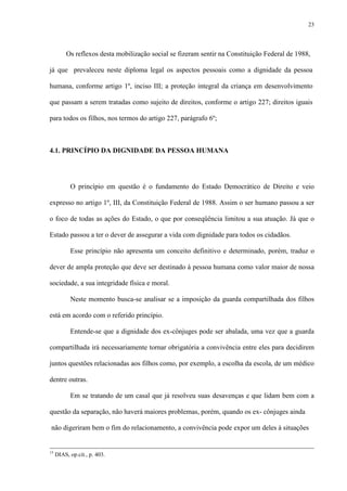 23
Os reflexos desta mobilização social se fizeram sentir na Constituição Federal de 1988,
já que prevaleceu neste diploma legal os aspectos pessoais como a dignidade da pessoa
humana, conforme artigo 1º, inciso III; a proteção integral da criança em desenvolvimento
que passam a serem tratadas como sujeito de direitos, conforme o artigo 227; direitos iguais
para todos os filhos, nos termos do artigo 227, parágrafo 6º;
4.1. PRINCÍPIO DA DIGNIDADE DA PESSOA HUMANA
O princípio em questão é o fundamento do Estado Democrático de Direito e veio
expresso no artigo 1º, III, da Constituição Federal de 1988. Assim o ser humano passou a ser
o foco de todas as ações do Estado, o que por conseqüência limitou a sua atuação. Já que o
Estado passou a ter o dever de assegurar a vida com dignidade para todos os cidadãos.
Esse princípio não apresenta um conceito definitivo e determinado, porém, traduz o
dever de ampla proteção que deve ser destinado à pessoa humana como valor maior de nossa
sociedade, a sua integridade física e moral.
Neste momento busca-se analisar se a imposição da guarda compartilhada dos filhos
está em acordo com o referido princípio.
Entende-se que a dignidade dos ex-cônjuges pode ser abalada, uma vez que a guarda
compartilhada irá necessariamente tornar obrigatória a convivência entre eles para decidirem
juntos questões relacionadas aos filhos como, por exemplo, a escolha da escola, de um médico
dentre outras.
Em se tratando de um casal que já resolveu suas desavenças e que lidam bem com a
questão da separação, não haverá maiores problemas, porém, quando os ex- cônjuges ainda
não digeriram bem o fim do relacionamento, a convivência pode expor um deles à situações
15
DIAS, op.cit., p. 403.
 