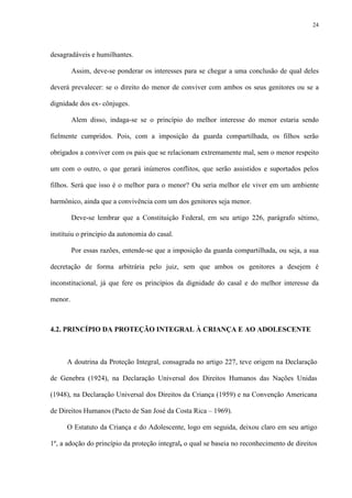 24
desagradáveis e humilhantes.
Assim, deve-se ponderar os interesses para se chegar a uma conclusão de qual deles
deverá prevalecer: se o direito do menor de conviver com ambos os seus genitores ou se a
dignidade dos ex- cônjuges.
Alem disso, indaga-se se o princípio do melhor interesse do menor estaria sendo
fielmente cumpridos. Pois, com a imposição da guarda compartilhada, os filhos serão
obrigados a conviver com os pais que se relacionam extremamente mal, sem o menor respeito
um com o outro, o que gerará inúmeros conflitos, que serão assistidos e suportados pelos
filhos. Será que isso é o melhor para o menor? Ou seria melhor ele viver em um ambiente
harmônico, ainda que a convivência com um dos genitores seja menor.
Deve-se lembrar que a Constituição Federal, em seu artigo 226, parágrafo sétimo,
instituiu o principio da autonomia do casal.
Por essas razões, entende-se que a imposição da guarda compartilhada, ou seja, a sua
decretação de forma arbitrária pelo juiz, sem que ambos os genitores a desejem é
inconstitucional, já que fere os princípios da dignidade do casal e do melhor interesse da
menor.
4.2. PRINCÍPIO DA PROTEÇÃO INTEGRAL À CRIANÇA E AO ADOLESCENTE
A doutrina da Proteção Integral, consagrada no artigo 227, teve origem na Declaração
de Genebra (1924), na Declaração Universal dos Direitos Humanos das Nações Unidas
(1948), na Declaração Universal dos Direitos da Criança (1959) e na Convenção Americana
de Direitos Humanos (Pacto de San José da Costa Rica – 1969).
O Estatuto da Criança e do Adolescente, logo em seguida, deixou claro em seu artigo
1º, a adoção do princípio da proteção integral, o qual se baseia no reconhecimento de direitos
 
