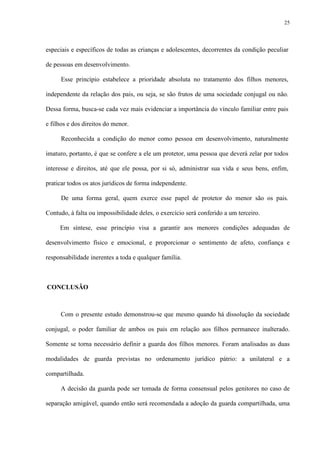 25
especiais e específicos de todas as crianças e adolescentes, decorrentes da condição peculiar
de pessoas em desenvolvimento.
Esse princípio estabelece a prioridade absoluta no tratamento dos filhos menores,
independente da relação dos pais, ou seja, se são frutos de uma sociedade conjugal ou não.
Dessa forma, busca-se cada vez mais evidenciar a importância do vínculo familiar entre pais
e filhos e dos direitos do menor.
Reconhecida a condição do menor como pessoa em desenvolvimento, naturalmente
imaturo, portanto, é que se confere a ele um protetor, uma pessoa que deverá zelar por todos
interesse e direitos, até que ele possa, por si só, administrar sua vida e seus bens, enfim,
praticar todos os atos jurídicos de forma independente.
De uma forma geral, quem exerce esse papel de protetor do menor são os pais.
Contudo, à falta ou impossibilidade deles, o exercício será conferido a um terceiro.
Em síntese, esse princípio visa a garantir aos menores condições adequadas de
desenvolvimento físico e emocional, e proporcionar o sentimento de afeto, confiança e
responsabilidade inerentes a toda e qualquer família.
CONCLUSÃO
Com o presente estudo demonstrou-se que mesmo quando há dissolução da sociedade
conjugal, o poder familiar de ambos os pais em relação aos filhos permanece inalterado.
Somente se torna necessário definir a guarda dos filhos menores. Foram analisadas as duas
modalidades de guarda previstas no ordenamento jurídico pátrio: a unilateral e a
compartilhada.
A decisão da guarda pode ser tomada de forma consensual pelos genitores no caso de
separação amigável, quando então será recomendada a adoção da guarda compartilhada, uma
 