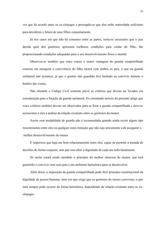 26
vez que há acordo entre os ex-cônjuges e pressupõe-se que eles terão maturidade suficiente
para decidirem o futuro de seus filhos conjuntamente.
Já nos casos em que não há consenso entre as partes, torna-se necessário que o juiz
decida qual dos genitores apresenta melhores condições para cuidar do filho, lhe
proporcionando condições adequadas para o seu desenvolvimento físico e mental.
Observou-se também que entre outras a maior vantagem da guarda compartilhada
consiste em assegurar a convivência do filho menor com ambos os pais, o que na guarda
unilateral não acontece, já que o genitor não guardião fica limitado ao convívio durante o
horário das visitas.
Não obstante o Código Civil somente prevê os critérios que devem ser levados em
consideração para a fixação da guarda unilateral, foi constatado através do presente artigo que
esses critérios também devem ser observados para se fixar a guarda compartilhada e deve-se
acrescentar a eles a análise da relação existente entre os genitores do menor.
Assim essa modalidade de guarda não é recomendada quando ainda existe algum tipo
ressentimento entre eles ou qualquer outra intenção que não seja unicamente a de assegurar o
melhor desenvolvimento do menor.
É imperioso que haja em bom relacionamento entre eles, capaz de permitir a tomada de
decisões de forma conjunta, sem que isso afete a dignidade de cada um individualmente.
Só assim estará sendo atendido o princípio do melhor interesse do menor, que terá
garantido o convívio com seus pais e um ambiente harmônico para se desenvolver.
Além disso, a imposição da guarda compartilhada pode ferir princípio constitucional da
dignidade da pessoa humana, uma vez que exige que os genitores do menor convivam, o que
nem sempre pode ocorrer de forma harmônica, dependendo da relação existente entre os ex-
cônjuges.
 