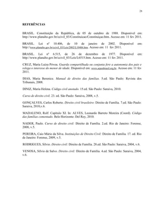 28
REFERÊNCIAS
BRASIL. Constituição da República, de 05 de outubro de 1988. Disponível em:
http://www.planalto.gov.br/ccivil_03/Constituicao/Constituiçao.htm. Acesso em: 11 fev 2011.
BRASIL. Lei nº 10.406, de 10 de janeiro de 2002. Disponível em:
http://www.planalto.gov.br/ccivil_03/Leis/2002/L10406.htm. Acesso em: 11 fev 2011.
BRASIL. Lei nº 6.515, de 26 de dezembro de 1977. Disponível em:
http://www.planalto.gov.br/ccivil_03/Leis/L6515.htm. Acesso em: 11 fev 2011.
CRUZ, Maria Luíza Póvoa. Guarda compartilhada ou conjunta fere a autonomia dos pais e
relega o interesse do menor de idade. Disponível em: www.arpenbrasil.org.br. Acesso em: 11 fev
2011.
DIAS, Maria Berenice. Manual de direito das famílias. 5.ed. São Paulo: Revista dos
Tribunais, 2008.
DINIZ, Maria Helena. Código civil anotado. 15.ed. São Paulo: Saraiva, 2010.
Curso de direito civil. 23. ed. São Paulo: Saraiva, 2008, v.5.
GONÇALVES, Carlos Roberto. Direito civil brasileiro: Direito de Família. 7.ed. São Paulo:
Saraiva, 2010,v.6.
MADALENO, Rolf. Capítulo XI. In: ALVES, Leonardo Barreto Moreira (Coord). Código
das famílias comentado. Belo Horizonte: Del Rey, 2010.
NADER, Paulo. Curso de direito civil: Direito de Família. 2.ed. Rio de Janeiro: Forense,
2008, v.5.
PEREIRA, Caio Mário da Silva. Instituições de Direito Civil: Direito de Família. 17. ed. Rio
de Janeiro: Forense, 2009, v.5.
RODRIGUES, Sílvio. Direito civil: Direito de Família. 28.ed. São Paulo: Saraiva, 2004, v.6.
VENOSA, Sílvio de Salvo. Direito civil: Direito de Família. 4.ed. São Paulo: Saraiva, 2004,
v.6.
 