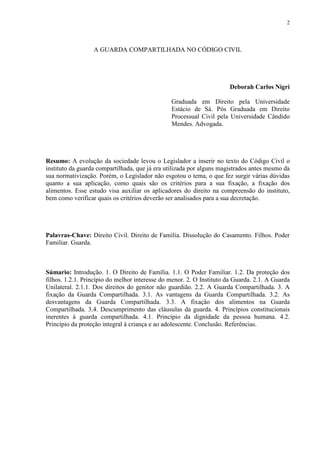 2
A GUARDA COMPARTILHADA NO CÓDIGO CIVIL
Deborah Carlos Nigri
Graduada em Direito pela Universidade
Estácio de Sá. Pós Graduada em Direito
Processual Civil pela Universidade Cândido
Mendes. Advogada.
Resumo: A evolução da sociedade levou o Legislador a inserir no texto do Código Civil o
instituto da guarda compartilhada, que já era utilizada por alguns magistrados antes mesmo da
sua normativização. Porém, o Legislador não esgotou o tema, o que fez surgir várias dúvidas
quanto a sua aplicação, como quais são os critérios para a sua fixação, a fixação dos
alimentos. Esse estudo visa auxiliar os aplicadores do direito na compreensão do instituto,
bem como verificar quais os critérios deverão ser analisados para a sua decretação.
Palavras-Chave: Direito Civil. Direito de Família. Dissolução do Casamento. Filhos. Poder
Familiar. Guarda.
Súmario: Introdução. 1. O Direito de Família. 1.1. O Poder Familiar. 1.2. Da proteção dos
filhos. 1.2.1. Princípio do melhor interesse do menor. 2. O Instituto da Guarda. 2.1. A Guarda
Unilateral. 2.1.1. Dos direitos do genitor não guardião. 2.2. A Guarda Compartilhada. 3. A
fixação da Guarda Compartilhada. 3.1. As vantagens da Guarda Compartilhada. 3.2. As
desvantagens da Guarda Compartilhada. 3.3. A fixação dos alimentos na Guarda
Compartilhada. 3.4. Descumprimento das cláusulas da guarda. 4. Princípios constitucionais
inerentes à guarda compartilhada. 4.1. Princípio da dignidade da pessoa humana. 4.2.
Princípio da proteção integral à criança e ao adolescente. Conclusão. Referências.
 