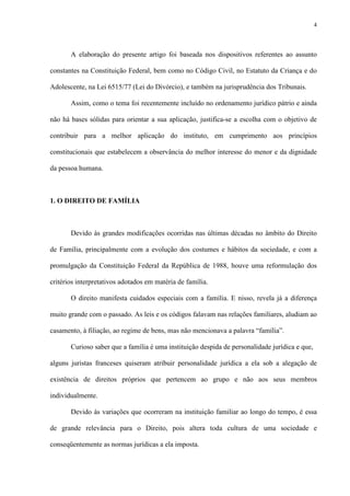 4
A elaboração do presente artigo foi baseada nos dispositivos referentes ao assunto
constantes na Constituição Federal, bem como no Código Civil, no Estatuto da Criança e do
Adolescente, na Lei 6515/77 (Lei do Divórcio), e também na jurisprudência dos Tribunais.
Assim, como o tema foi recentemente incluído no ordenamento jurídico pátrio e ainda
não há bases sólidas para orientar a sua aplicação, justifica-se a escolha com o objetivo de
contribuir para a melhor aplicação do instituto, em cumprimento aos princípios
constitucionais que estabelecem a observância do melhor interesse do menor e da dignidade
da pessoa humana.
1. O DIREITO DE FAMÍLIA
Devido às grandes modificações ocorridas nas últimas décadas no âmbito do Direito
de Família, principalmente com a evolução dos costumes e hábitos da sociedade, e com a
promulgação da Constituição Federal da República de 1988, houve uma reformulação dos
critérios interpretativos adotados em matéria de família.
O direito manifesta cuidados especiais com a família. E nisso, revela já a diferença
muito grande com o passado. As leis e os códigos falavam nas relações familiares, aludiam ao
casamento, à filiação, ao regime de bens, mas não mencionava a palavra “família”.
Curioso saber que a família é uma instituição despida de personalidade jurídica e que,
alguns juristas franceses quiseram atribuir personalidade jurídica a ela sob a alegação de
existência de direitos próprios que pertencem ao grupo e não aos seus membros
individualmente.
Devido às variações que ocorreram na instituição familiar ao longo do tempo, é essa
de grande relevância para o Direito, pois altera toda cultura de uma sociedade e
conseqüentemente as normas jurídicas a ela imposta.
 