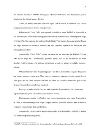 6
dos menores. No ano de 1990 foi promulgado o Estatuto da Criança e do Adolescente, com o
objetivo de dar eficácia a esses direitos.
Assim, de acordo com esses diplomas legais cabe à família, à sociedade e ao Estado
assegurar aos menores os direitos neles previstos.
O instituto do Pátrio Poder sofreu grande evolução ao longo da história, dentre elas a
sua denominação, sendo substituído por Poder Familiar, expressão esta adotada pelo Código
Civil de 2002. Nas palavras do professor Paulo Nader1
“na história do poder familiar houve
um longo processo de mudanças, marcado por uma constante superação de abusos dos pais
em relação aos filhos.”
A expressão “Pátrio Poder” perdeu sua razão de ser, uma vez que Código Civil de
2002 no seu artigo 1.631 estabeleceu a igualdade entre a mãe e o pai no exercício do poder
familiar. Anteriormente, a lei atribuía preferência ao pai por apego à tradição histórico-
cultural.
O Poder Familiar, mais do que um poder, é um dever. Consiste no conjunto de deveres
que os pais possuem perante seus filhos menores ou maiores incapazes. Assim, os pais devem
zelar para que os filhos cresçam cercados de todos os cuidados necessários para o seu
desenvolvimento físico, intelectual e cultural.
Em regra, o poder familiar dura por todo o período da menoridade. No entanto, em
algumas hipóteses, pode ser suspenso, destituído ou extinto.
Efetivamente, quando verificado o mau comportamento dos pais, capaz de prejudicar
os filhos, o ordenamento jurídico reage e, dependendo da gravidade da falta, pode acarretar a
suspensão ou destituição do poder familiar.
A suspensão é temporária e admite reintegração, já a destituição é definitiva. Ambas
são decretadas por decisão judicial.
1
NADER, Paulo. Curso de direito civil: direito de família. 2. ed. Rio de Janeiro:Forense, 2008, v.5, p. 244.
 
