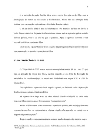 7
Já a extinção do poder familiar dá-se com a morte dos pais ou do filho, com a
emancipação do menor, de sua adoção e da maioridade. Assim, não há a extinção deste
instituto com a separação, o divorcio ou a dissolução da união estável.
O fim da relação entre os pais não interfere nos seus direitos e deveres em relação a
prole. Já que o exercício do poder familiar continua mesmo após a separação, pois a unidade
familiar persiste, trata-se de um elo que se perpetua. Após a separação somente se faz
necessário definir a guarda dos filhos.2
Sendo assim, o poder familiar é um conjunto de prerrogativas legais reconhecidas aos
pais para criação, orientação e proteção dos filhos.
1.2. DA PROTEÇÃO DOS FILHOS
O Código Civil de 2002 inovou ao trazer um capítulo (capítulo XI, do Livro IV) que
trata da proteção da pessoa dos filhos, capítulo seguinte ao que trata da dissolução da
sociedade e do vínculo conjugal. A matéria está disciplinada nos artigos 1.583 a 1.590 do
Código Civil.
Este capítulo traz regras que dizem respeito à guarda, ao direito de visita e a prestação
de alimentos dos pais em relação aos filhos.
Na vigência do Código Civil de 1916, quando ocorria o desquite do casal, caso
houvesse filhos menores, esses ficavam com o “cônjuge inocente”.
Assim, os filhos eram vistos como um a espécie de prêmio, pois o cônjuge inocente
permanecia com eles; em contrapartida, o cônjuge culpado pela separação era punido com a
da perda da guarda da prole.3
Essas regras levavam em consideração somente a culpa dos pais, não atentava para os
2
DIAS, Maria Berenice. Manual de direito das famílias. 5.ed. São Paulo:Revista dos Tribunais, 2008, p. 398.
3
Ibidem, p.397.
 