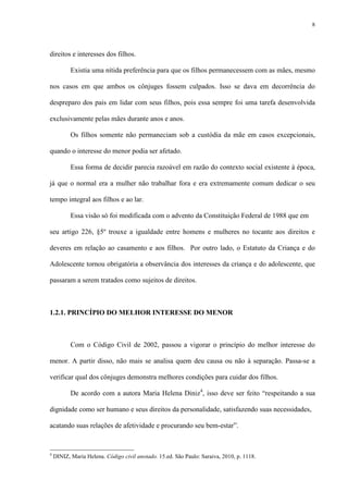 8
direitos e interesses dos filhos.
Existia uma nítida preferência para que os filhos permanecessem com as mães, mesmo
nos casos em que ambos os cônjuges fossem culpados. Isso se dava em decorrência do
despreparo dos pais em lidar com seus filhos, pois essa sempre foi uma tarefa desenvolvida
exclusivamente pelas mães durante anos e anos.
Os filhos somente não permaneciam sob a custódia da mãe em casos excepcionais,
quando o interesse do menor podia ser afetado.
Essa forma de decidir parecia razoável em razão do contexto social existente à época,
já que o normal era a mulher não trabalhar fora e era extremamente comum dedicar o seu
tempo integral aos filhos e ao lar.
Essa visão só foi modificada com o advento da Constituição Federal de 1988 que em
seu artigo 226, §5º trouxe a igualdade entre homens e mulheres no tocante aos direitos e
deveres em relação ao casamento e aos filhos. Por outro lado, o Estatuto da Criança e do
Adolescente tornou obrigatória a observância dos interesses da criança e do adolescente, que
passaram a serem tratados como sujeitos de direitos.
1.2.1. PRINCÍPIO DO MELHOR INTERESSE DO MENOR
Com o Código Civil de 2002, passou a vigorar o princípio do melhor interesse do
menor. A partir disso, não mais se analisa quem deu causa ou não à separação. Passa-se a
verificar qual dos cônjuges demonstra melhores condições para cuidar dos filhos.
De acordo com a autora Maria Helena Diniz4
, isso deve ser feito “respeitando a sua
dignidade como ser humano e seus direitos da personalidade, satisfazendo suas necessidades,
acatando suas relações de afetividade e procurando seu bem-estar”.
4
DINIZ, Maria Helena. Código civil anotado. 15.ed. São Paulo: Saraiva, 2010, p. 1118.
 